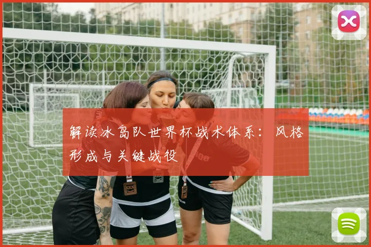 解读冰岛队世界杯战术体系：风格形成与关键战役